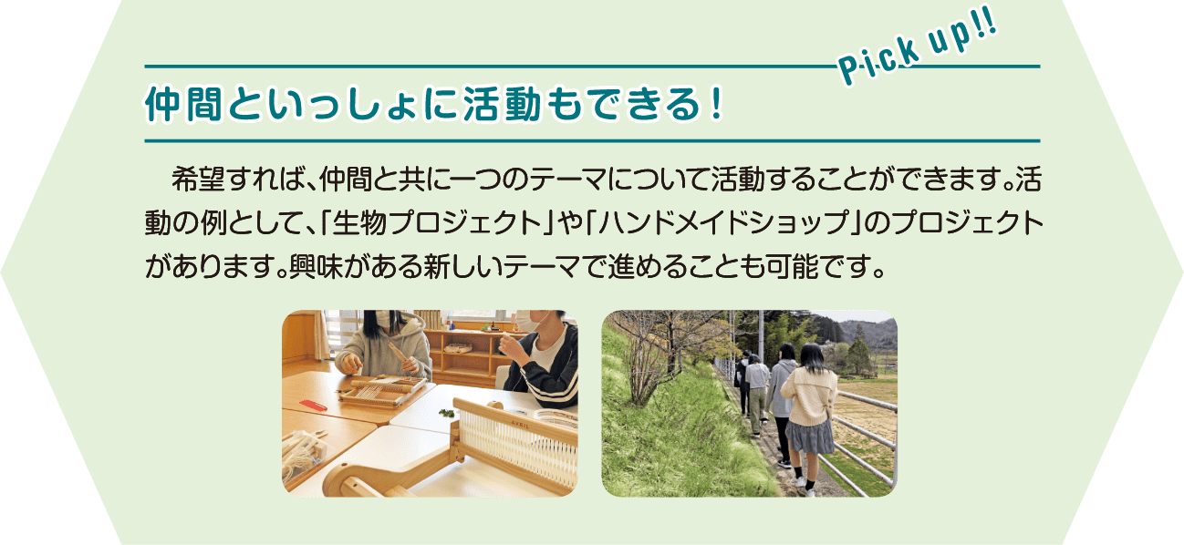 仲間といっしょに活動もできる！希望すれば、仲間と共に一つのテーマについて活動することができます。活動の例として、「生物プロジェクト」や「ハンドメイドショップ」のプロジェクトがあります。興味がある新しいテーマで進めることも可能です